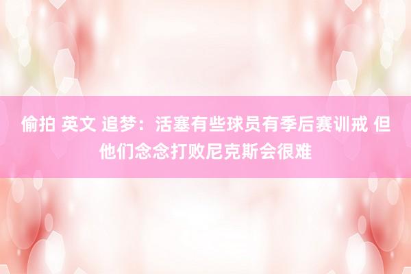 偷拍 英文 追梦:活塞有些球员有季后赛训戒 但他们念念打败尼克斯会很难