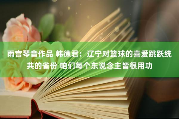 雨宫琴音作品 韩德君：辽宁对篮球的喜爱跳跃统共的省份 咱们每个东说念主皆很用功