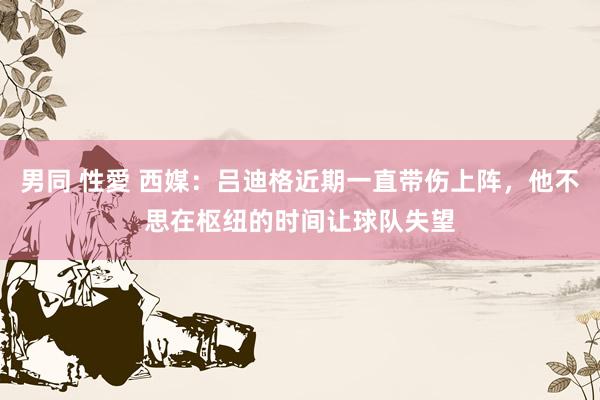男同 性愛 西媒：吕迪格近期一直带伤上阵，他不思在枢纽的时间让球队失望