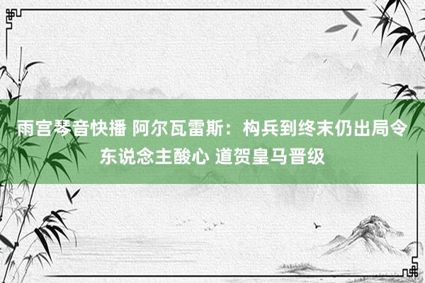 雨宫琴音快播 阿尔瓦雷斯：构兵到终末仍出局令东说念主酸心 道贺皇马晋级