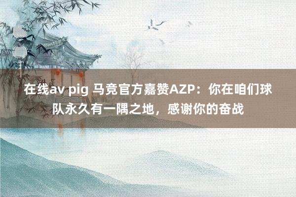 在线av pig 马竞官方嘉赞AZP：你在咱们球队永久有一隅之地，感谢你的奋战