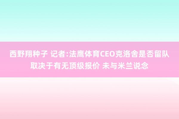 西野翔种子 记者:法鹰体育CEO克洛舍是否留队取决于有无顶级报价 未与米兰说念