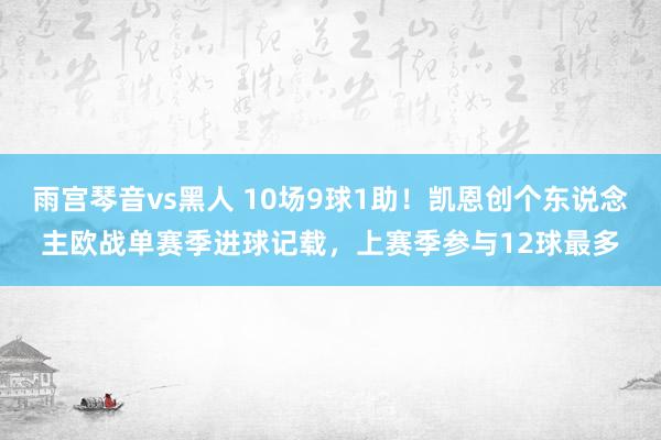 雨宫琴音vs黑人 10场9球1助！凯恩创个东说念主欧战单赛季进球记载，上赛季参与12球最多