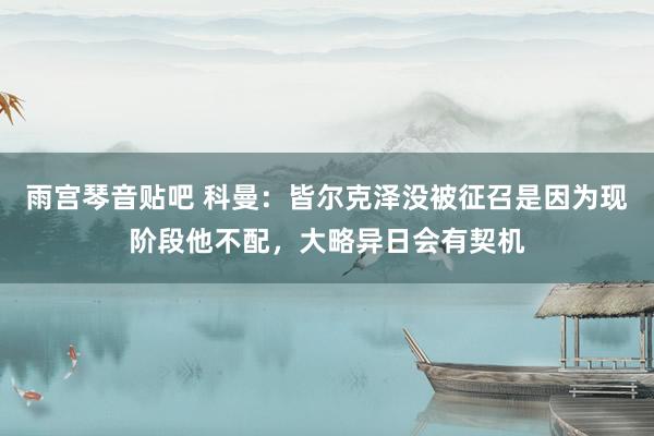 雨宫琴音贴吧 科曼：皆尔克泽没被征召是因为现阶段他不配，大略异日会有契机