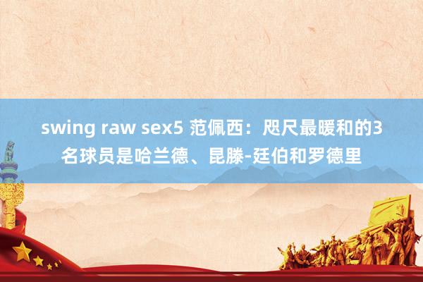 swing raw sex5 范佩西：咫尺最暖和的3名球员是哈兰德、昆滕-廷伯和罗德里