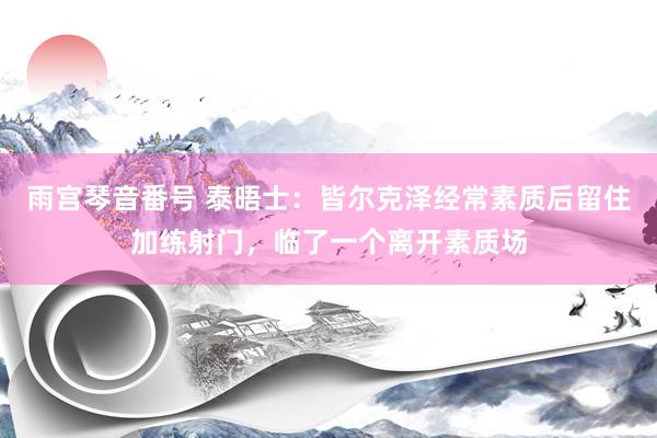 雨宫琴音番号 泰晤士：皆尔克泽经常素质后留住加练射门，临了一个离开素质场