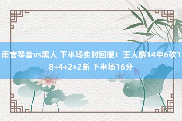 雨宫琴音vs黑人 下半场实时回暖！王人麟14中6砍18+4+2+2断 下半场16分