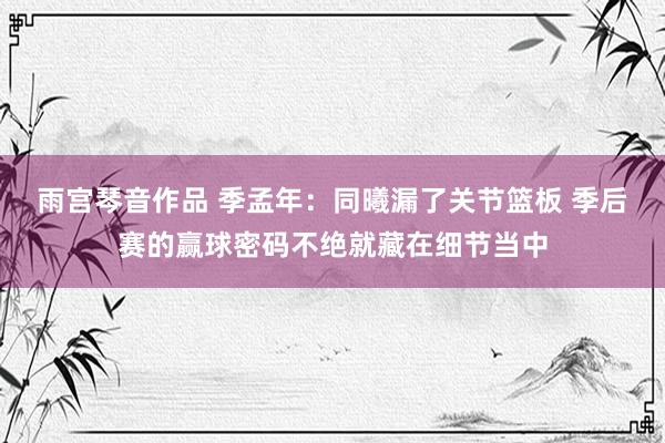 雨宫琴音作品 季孟年：同曦漏了关节篮板 季后赛的赢球密码不绝就藏在细节当中