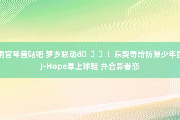 雨宫琴音贴吧 梦乡联动🙌！东契奇给防弹少年团J-Hope奉上球鞋 并合影眷恋