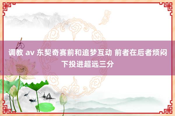 调教 av 东契奇赛前和追梦互动 前者在后者烦闷下投进超远三分