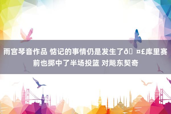雨宫琴音作品 惦记的事情仍是发生了🤣库里赛前也掷中了半场投篮 对飚东契奇