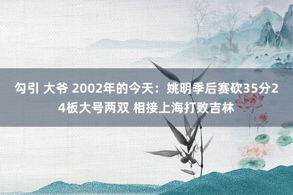 勾引 大爷 2002年的今天：姚明季后赛砍35分24板大号两双 相接上海打败吉林