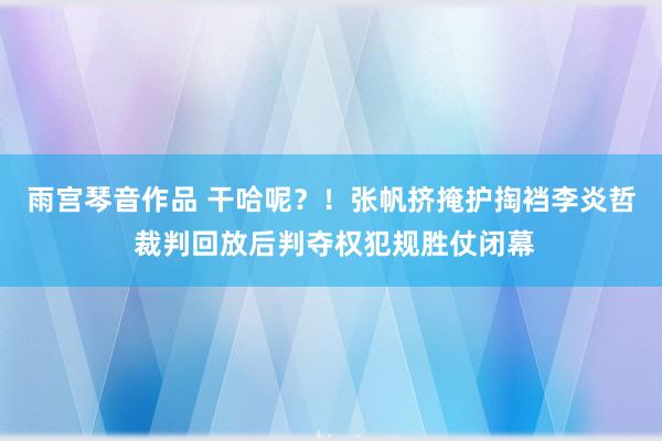 雨宫琴音作品 干哈呢？！张帆挤掩护掏裆李炎哲 裁判回放后判夺权犯规胜仗闭幕