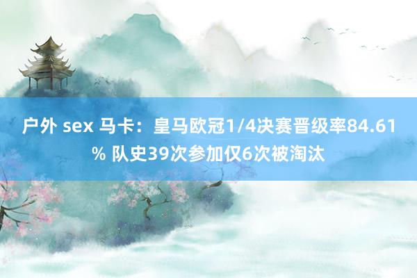 户外 sex 马卡：皇马欧冠1/4决赛晋级率84.61% 队史39次参加仅6次被淘汰