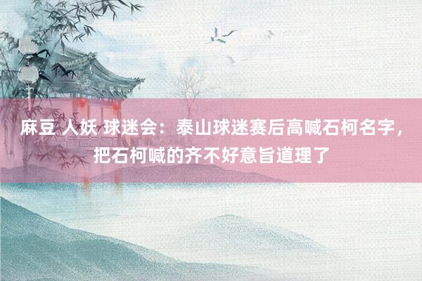 麻豆 人妖 球迷会：泰山球迷赛后高喊石柯名字，把石柯喊的齐不好意旨道理了