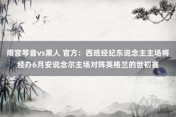 雨宫琴音vs黑人 官方：西班经纪东说念主主场将经办6月安说念尔主场对阵英格兰的世初赛