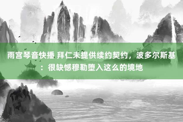 雨宫琴音快播 拜仁未提供续约契约,波多尔斯基:很缺憾穆勒堕入这么的境地