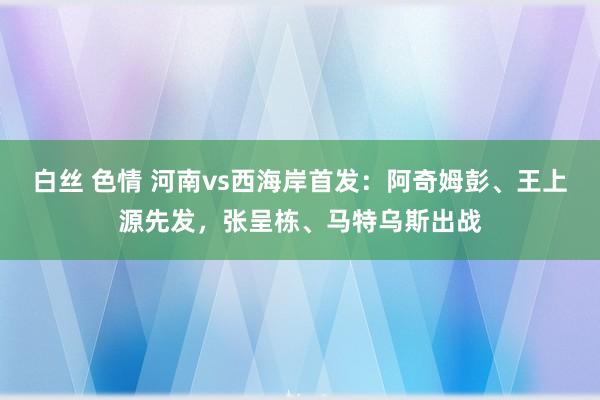 白丝 色情 河南vs西海岸首发：阿奇姆彭、王上源先发，张呈栋、马特乌斯出战